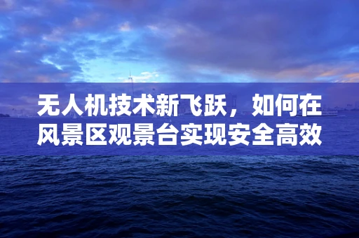 无人机技术新飞跃，如何在风景区观景台实现安全高效航拍？