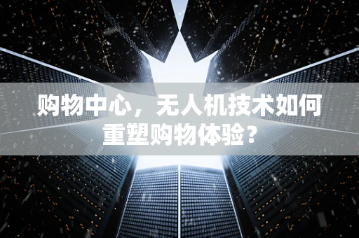 购物中心，无人机技术如何重塑购物体验？