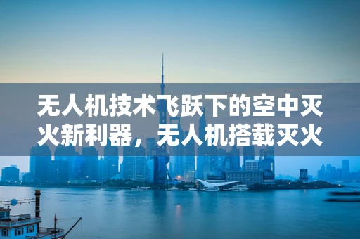 无人机技术飞跃下的空中灭火新利器，无人机搭载灭火器能否成为森林防火的未来趋势？