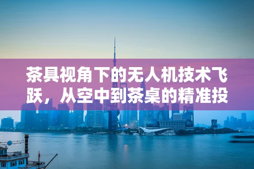 茶具视角下的无人机技术飞跃，从空中到茶桌的精准投送