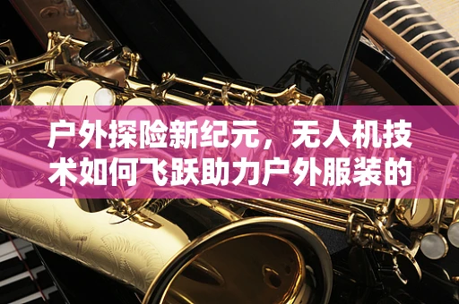 户外探险新纪元，无人机技术如何飞跃助力户外服装的智能监测与保护？