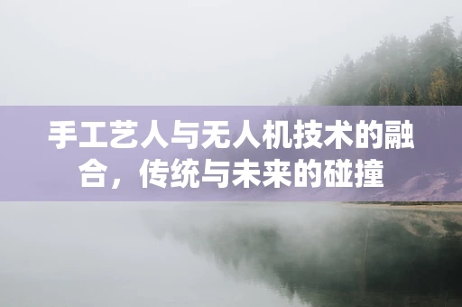 手工艺人与无人机技术的融合，传统与未来的碰撞