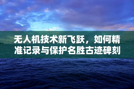 无人机技术新飞跃，如何精准记录与保护名胜古迹碑刻？
