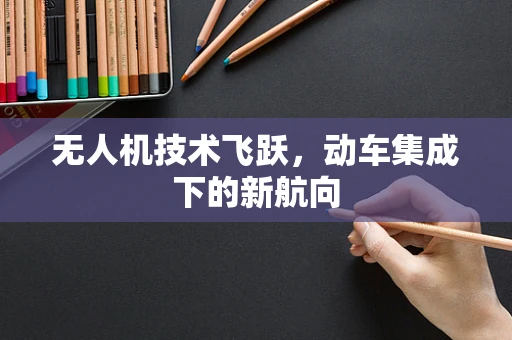 无人机技术飞跃，动车集成下的新航向