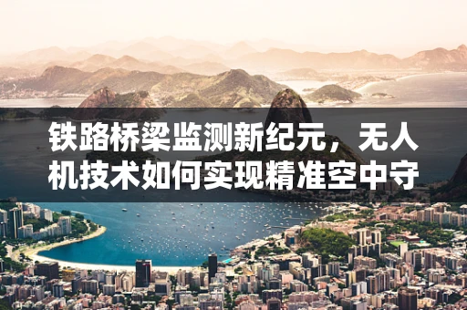 铁路桥梁监测新纪元，无人机技术如何实现精准空中守护？