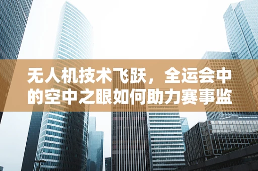 无人机技术飞跃，全运会中的空中之眼如何助力赛事监控？