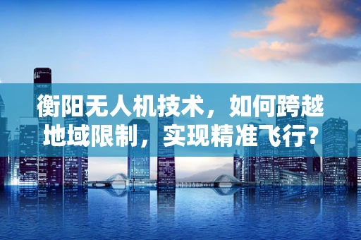 衡阳无人机技术，如何跨越地域限制，实现精准飞行？