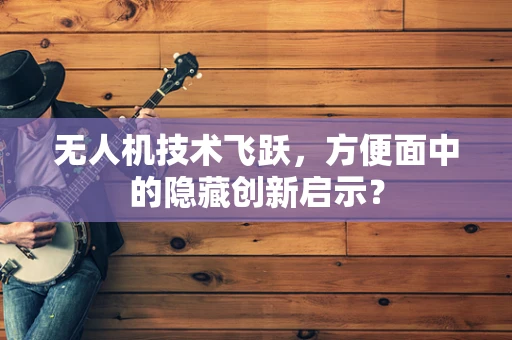 无人机技术飞跃，方便面中的隐藏创新启示？