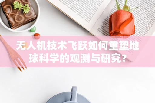 无人机技术飞跃如何重塑地球科学的观测与研究？