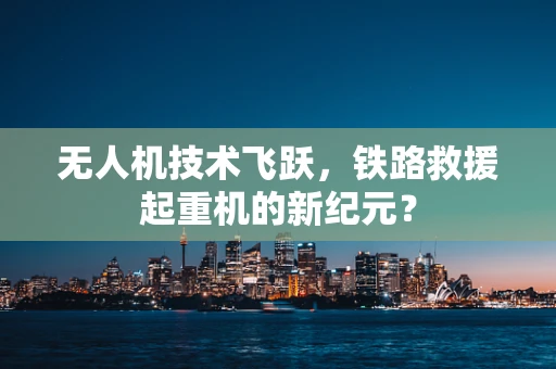 无人机技术飞跃，铁路救援起重机的新纪元？