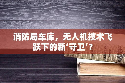 消防局车库，无人机技术飞跃下的新‘守卫’？