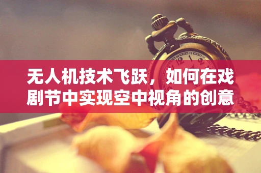 无人机技术飞跃，如何在戏剧节中实现空中视角的创意呈现？