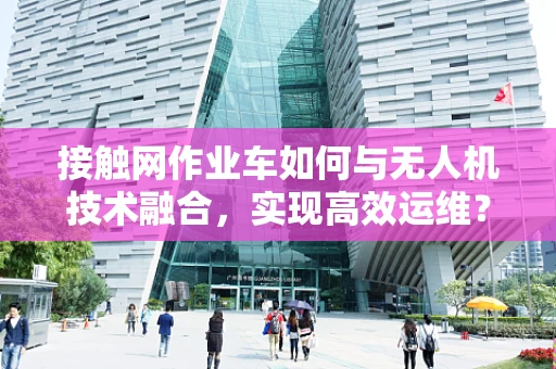 接触网作业车如何与无人机技术融合，实现高效运维？