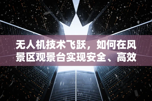 无人机技术飞跃，如何在风景区观景台实现安全、高效的空中巡检？