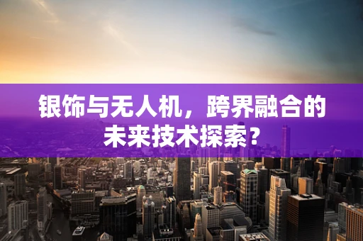 银饰与无人机，跨界融合的未来技术探索？