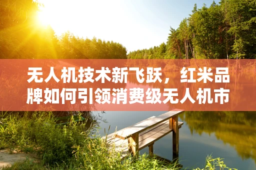 无人机技术新飞跃，红米品牌如何引领消费级无人机市场？