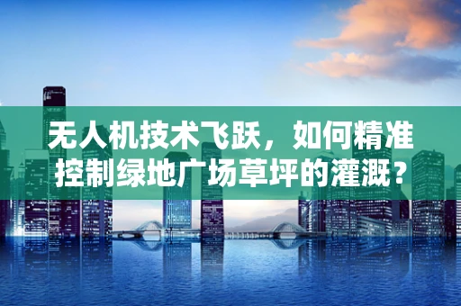 无人机技术飞跃，如何精准控制绿地广场草坪的灌溉？
