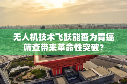 无人机技术飞跃能否为胃癌筛查带来革命性突破？