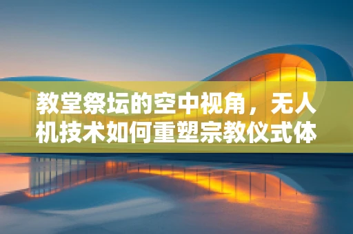 教堂祭坛的空中视角，无人机技术如何重塑宗教仪式体验？