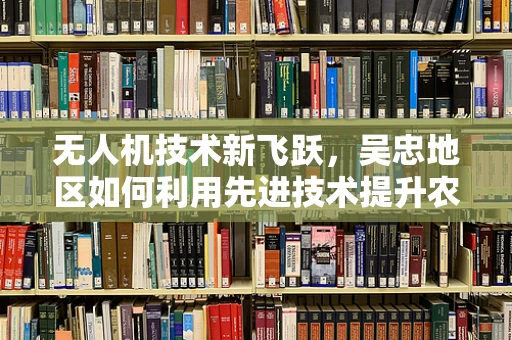 无人机技术新飞跃，吴忠地区如何利用先进技术提升农业监测效率？
