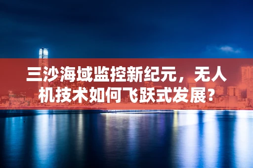 三沙海域监控新纪元，无人机技术如何飞跃式发展？