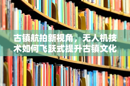 古镇航拍新视角，无人机技术如何飞跃式提升古镇文化传播？