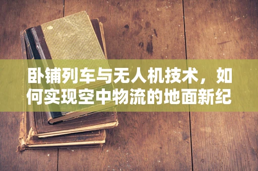 卧铺列车与无人机技术，如何实现空中物流的地面新纪元？
