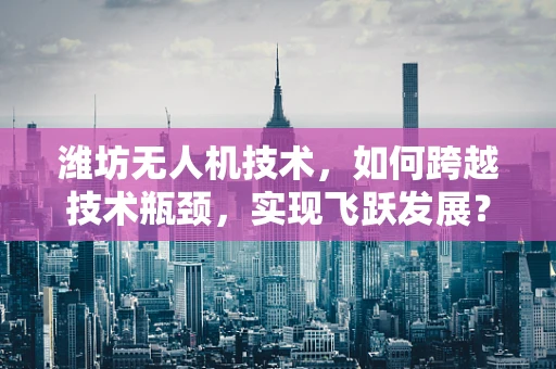 潍坊无人机技术，如何跨越技术瓶颈，实现飞跃发展？