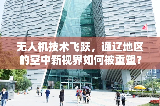 无人机技术飞跃，通辽地区的空中新视界如何被重塑？