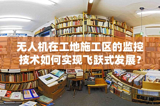 无人机在工地施工区的监控技术如何实现飞跃式发展？