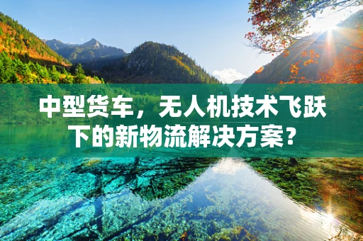 中型货车，无人机技术飞跃下的新物流解决方案？