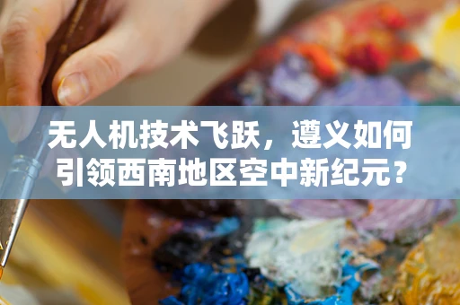 无人机技术飞跃，遵义如何引领西南地区空中新纪元？