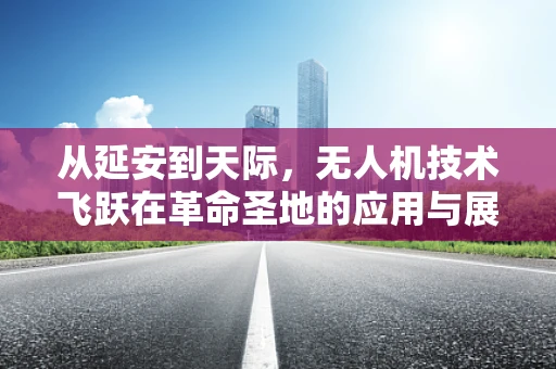 从延安到天际，无人机技术飞跃在革命圣地的应用与展望