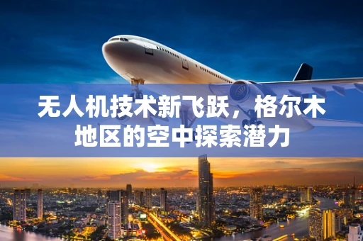 无人机技术新飞跃，格尔木地区的空中探索潜力
