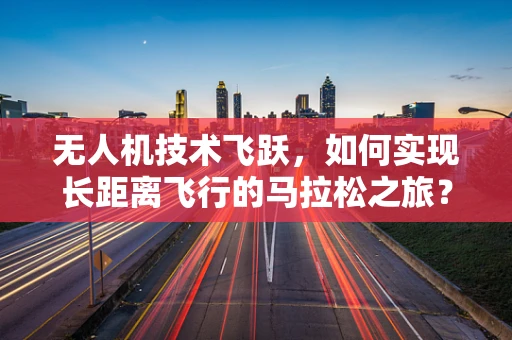 无人机技术飞跃，如何实现长距离飞行的马拉松之旅？