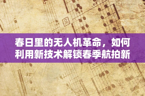 春日里的无人机革命，如何利用新技术解锁春季航拍新视角？