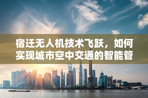 宿迁无人机技术飞跃，如何实现城市空中交通的智能管理？