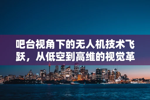吧台视角下的无人机技术飞跃，从低空到高维的视觉革命