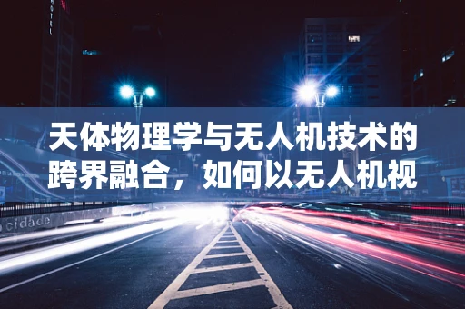 天体物理学与无人机技术的跨界融合，如何以无人机视角探索宇宙奥秘？