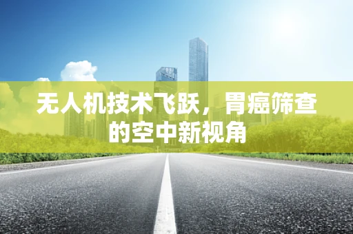 无人机技术飞跃，胃癌筛查的空中新视角