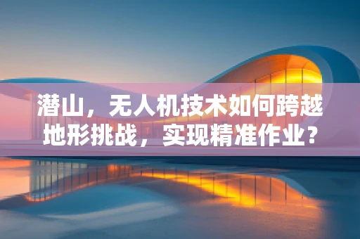 潜山，无人机技术如何跨越地形挑战，实现精准作业？