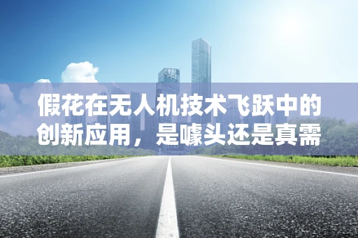 假花在无人机技术飞跃中的创新应用，是噱头还是真需求？