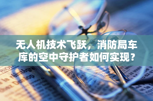 无人机技术飞跃，消防局车库的空中守护者如何实现？