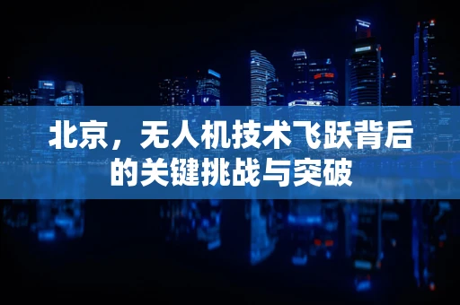北京，无人机技术飞跃背后的关键挑战与突破