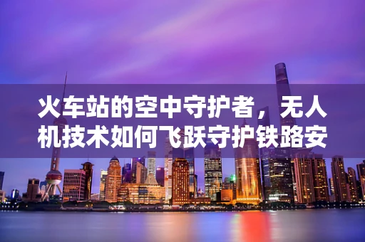 火车站的空中守护者，无人机技术如何飞跃守护铁路安全？