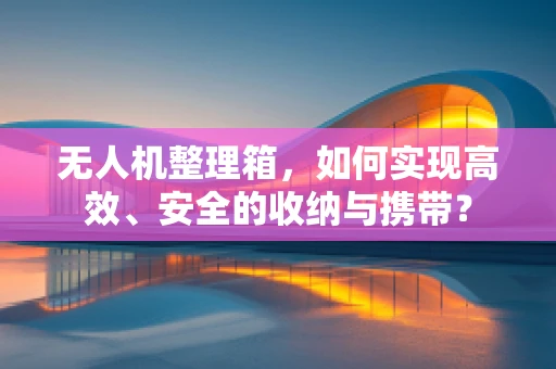 无人机整理箱，如何实现高效、安全的收纳与携带？