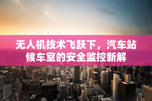 无人机技术飞跃下，汽车站候车室的安全监控新解
