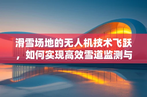滑雪场地的无人机技术飞跃，如何实现高效雪道监测与维护？