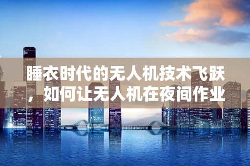 睡衣时代的无人机技术飞跃，如何让无人机在夜间作业中‘穿’上‘隐形睡衣’？