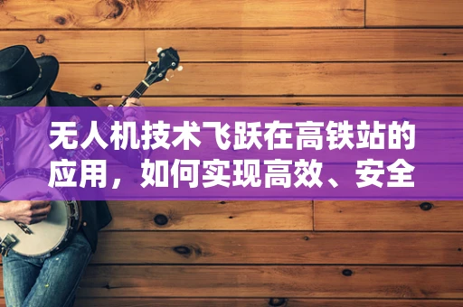 无人机技术飞跃在高铁站的应用，如何实现高效、安全的物流与监控？